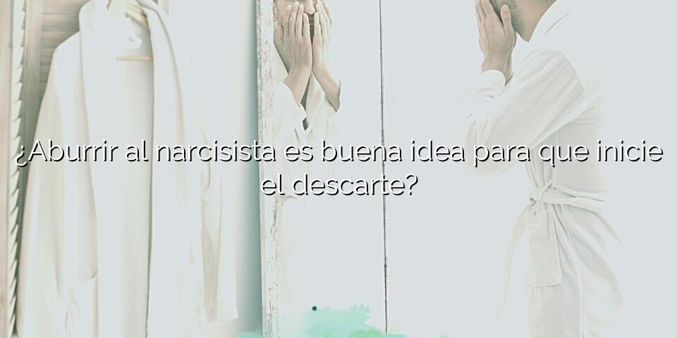 ¿Aburrir al narcisista es buena idea para que inicie el descarte?