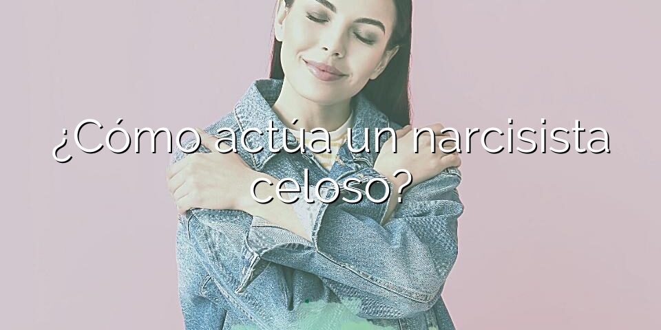 ¿Cómo actúa un narcisista celoso?