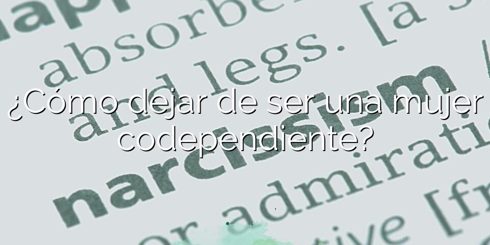 ¿Cómo dejar de ser una mujer codependiente?