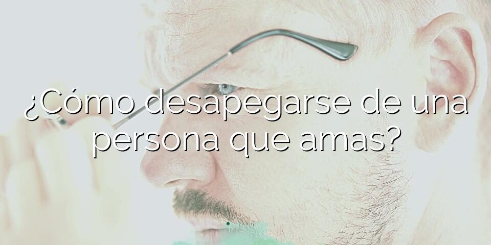 ¿Cómo desapegarse de una persona que amas?