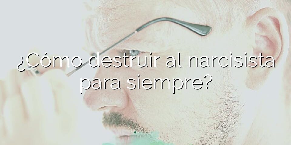 ¿Cómo destruir al narcisista para siempre?