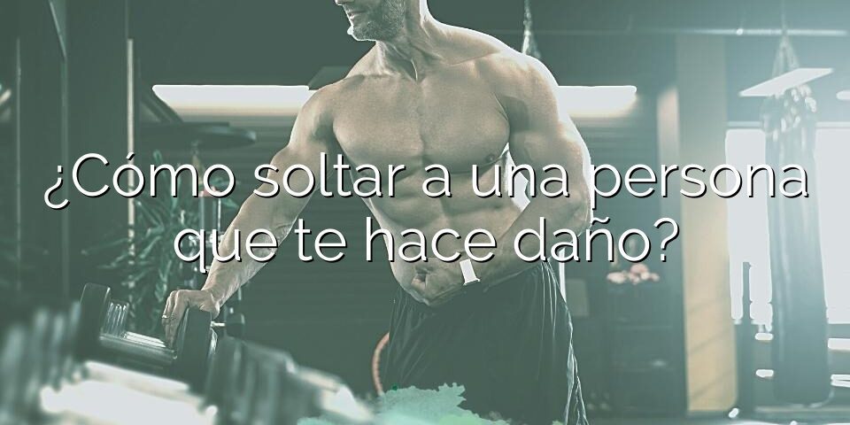 ¿Cómo soltar a una persona que te hace daño?