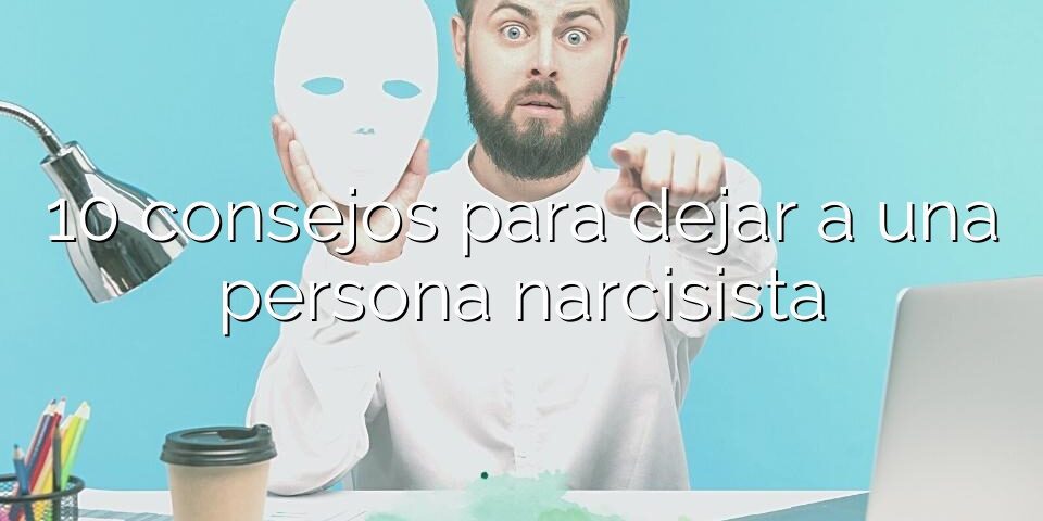 10 consejos para dejar a una persona narcisista