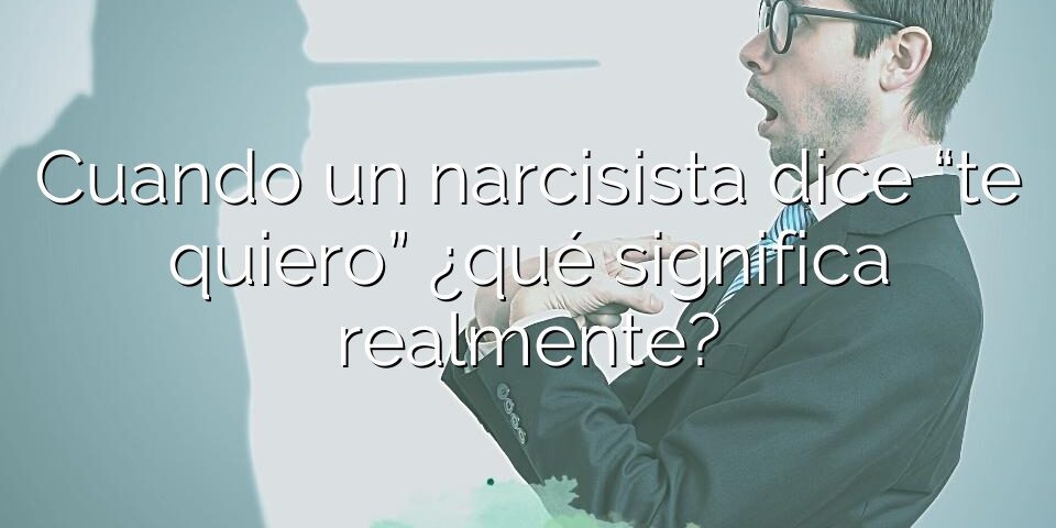 Cuando un narcisista dice “te quiero” ¿qué significa realmente?