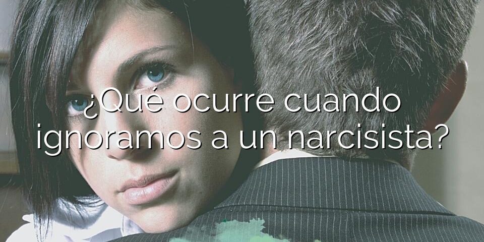 ¿Qué ocurre cuando ignoramos a un narcisista?