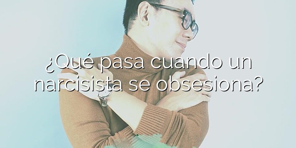 ¿Qué pasa cuando un narcisista se obsesiona?